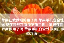 苹果在俄罗斯停用了吗 苹果手机安全性体现在哪些方面俄罗斯手机「苹果在俄罗斯停用了吗 苹果手机安全性体现在哪些方面」