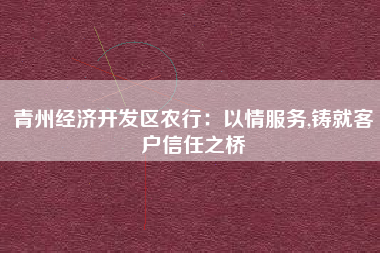 青州经济开发区农行：以情服务,铸就客户信任之桥